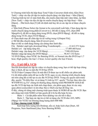 b/ Chương trình hiển thị hộp thoại Total Video Converter (hình trên), bấm [New
Task] + chép vào địa chỉ tập tin muốn chuyển dạng vào hộp thoại + bấm [Open].
Chương trình lại trở về màn hình đầu, nếu muốn chép tiếp một video khác, lại bấm
[New Task] + chép vào địa chỉ tập tin muốn chuyển dạng vào hộp thoại + bấm
[Open]….Nhớ kích chọn [V] để chỉ định một hay tất cả các tập tin sẽ được chuyển
dạng.
c/ Màn hình [Please Select the format to be converted] xuất hiện. Chọn dạng tập tin
muốn chuyển dạng trong phần [Convert to:]. Để đổi ra dạng AVI, chọn [MS
Mpeg4Avi], để đổi ra dạng dùng trong DVD, chọn [DVD Mpeg]; để đổi ra dạng
dùng trong VCD, chọn [VCD Mpeg]…
d/ Chọn danh mục để chứa tập tin tải xuống trong ô [Output File].
e/ Để bắt đầu chuyển dạng, bấm [Convert now].
Bạn có thể so sánh dung lượng của chúng theo dưới đây :
File Dalida1.mp4 (gốc download bằng Youtubemp4)…………12.412.571 bytes
Dalida1.avi (áp dụng rộng rãi)……………………………. 17.409.460 bytes
Dalida1.mpg (áp dụng cho VCD Mpeg)…………………. 7.948.424 bytes
Dalida1.mpg (áp dụng cho DVD Mpeg)…………………. 96.817.152 bytes
Về DVD Mpeg, chọn NTSC for Burning DVD, và Normal cho đĩa DVD loại 1.7
hour, High quality cho loại 1.2 hour, Lower quality cho loại 4 hours.

IV.- TẠO ĐĨA VCD
Sau khi download các tập tin video và chuyển dạng xong, bạn có thể tập hợp chúng
theo ý thích, để tạo ra một đĩa VCD hay DVD.
VCD (Video Compact Disc) là một đĩa CD được tạo ra để chiếu các phim ảnh.
Có rất nhiều phần mềm để tạo ra đĩa VCD, ngay cả các chương trình chuyển dạng
nói trên cũng đã có thể tạo ra các đĩa VCD hay DVD. Trong các quyển sách trước
đây, quyển “Từ điển Học và sử dụng Vi tính (q.32)”, quyển “Tin học theo nhu cầu-
WYNIWYG (q.33)” chúng tôi thường dùng chương trình PROSHOW GOLD để
tạo đĩa VCD tập hợp các hình ảnh chụp được, các phim quay được từ các máy
quay phim (camcorder) và âm nhạc theo ý thích của bạn để lồng vào.
Ở đây, chúng tôi dùng một chương trình quen thuộc là NERO để tạo đĩa VCD. Bạn
nên dùng một trình NERO có bản quyền để ít bị hư đĩa hoặc bị treo.
·      Bước 1 : Cài đặt phần mềm Nero (không vào chi tiết ở đây).
·      Bước 2 : Tập hợp các tập tin có thể sử dụng cho VCD như AVI, MPG
(Mpeg1 for VCD) vào khoảng dung lượng dưới 600 MB.
1/ Chạy chương trình NERO :
       Kích kép biểu tượng trên Desktop, nếu có, hoặc kích chọn [Start, All
Programs, Nero StartSmart] (hay Nero Burning ROM).


                                        6
 