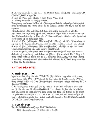 2/ Chương trình hiển thị hộp thoại NERO (hình dưới), bấm [CD] + chọn giữa CD,
CD/DVD, DVD. Chọn CD.
3/ Bấm nút [Ngôi sao 5 nhánh] + chọn [Make Video CD].
4/ Chương trình hiển thị trang [Content].
Trong trang này bạn có thể lưu trữ nội dung của đĩa (các video clips thành phần),
nó sẽ hiển thị các tiêu đề của đĩa để có thể dùng lại khi nối tiếp đĩa, và sửa đổi nếu
cần thiết.
Bấm chọn mục [Add video files] để lựa chọn những tập tin sẽ ghi vào đĩa.
Bạn có thể kích chọn từng tập tin một, hoặc bấm và giữ phím <Shift> + <tên tập
tin> để chọn những tập tin đứng gần kề, bấm và giữ phím <Ctrl> + <tên tập tin> để
chọn những tập tin đứng cách nhau.
5/ Kích nút [Next] để tiếp tục. Màn hình [Select Menu] xuất hiện, để bạn chọn và
sắp xếp lại thứ tự, nếu cần. Chương trình hiện lên câu nhắc, xem và bấm [Close].
6/ Kích nút [Next] để tiếp tục. Màn hình [Preview] xuất hiện, để bạn xem trước.
Chương trình hiện lên câu nhắc, xem và bấm [Close].
7/ Kích nút [Next] để tiếp tục. Màn hình [Burn Options] xuất hiện, bạn cần xác
định các tuỳ chọn theo ý, nhất là bấm nút [More…] để xem lại ổ đĩa có đúng là ổ
dùng để tạo chưa, và đã đút một đĩa CD trống vào chưa. Xong, bấm chọn [Burn].
8/ Kết thúc , chương trình sẽ báo cho bạn biết việc tạo đĩa VCD đã xong, và ổ đĩa
tự động đẩy đĩa mới tạo ra.

V.- TẠO ĐĨA DVD

A.- Ổ ĐĨA DVD +/- RW
Ngoài các chức năng của một DVD-ROM (đọc dữ liệu, chạy trình, chơi games,
nghe nhạc), ổ đĩa DVD+/-RW còn có thể được dùng để thu ghi vào đĩa DVD với
dung lượng khá lớn (4,7 GB). Chúng cũng có thể dùng để thu ghi cả những đĩa CD
thường (700 MB).
Ổ đĩa thường chứa 3 thông số ( thí dụ : 16x4x12) : Số thứ nhất chỉ độ nhanh khi
ghi dữ liệu trên một đĩa chỉ-ghi DVD+/-R (Recordable, đĩa loại này chỉ ghi được
một lần, không ghi them được và cũng không xoá được); số thứ hai chỉ độ nhanh
khi ghi dữ liệu trên một đĩa DVD+/-RW (ReWritable, đĩa loại này có thể ghi và
xoá và ghi lại được nhiều lần); số thứ ba chỉ độ nhanh khi đọc dữ liệu trên một đĩa
DVD-ROM (Read-Only-Memory).

B.- TẠO ĐĨA DVD
Tạo đĩa DVD khó hơn việc tạo đĩa VCD rất nhiều :
-     Khó về dung lượng : 4.7 GB so với 650 MB.


                                          7
 