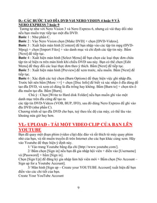 D.- CÁC BƯỚC TẠO ĐĨA DVD VớI NERO VISION 4 hoặc 9 VÀ
NERO EXPRESS 7 hoặc 9
 Tương tự như với Nero Vision 3 và Nero Express 6, nhưng có vài thay đổi nhỏ
nếu bạn muốn trực tiếp tạo một đĩa DVD.
Bước 1 : Như phần C.
Bước 2 : Vào Nero Vision chọn [Make DVD] + chọn [DVD-Videos].
Bước 3 : Xuất hiện màn hình [Content] để bạn nhập vào các tập tin mpg (DVD-
Mpeg) + chọn [Import Files] + vào danh mục và chỉ định các tập tin này. Bấm
[Next] để tiếp tục.
Bước 4 : Xuất hiện màn hình [Select Menu] để bạn chọn các loại thực đơn chứa
tập tin sẽ hiện ra trên màn hình khi chiếu DVD sau này. Bạn có thể chọn [Edit
Menu] để thay đổi các loại thực đơn theo ý thích. Bấm [Next] để tiếp tục.
Bước 5 : Xuất hiện màn hình [Preview] để xem trước, nếu muốn. Bấm [Next] để
tiếp tục.
Bước 6 : Xác định các tuỳ chọn (Burn Options) để thực hiện việc ghi nhập đĩa.
Trước hết nên bấm [More >>] + chọn [Disc Info] để biết và xác nhận ổ đĩa dùng để
tạo đĩa DVD, và xem có đúng là đĩa trống hay không. Bấm [Burn to] + chọn tên ổ
đĩa muốn tạo đĩa. Bấm [Burn].
        Chú ý : Chọn [Write to Hard disk Folder] nếu bạn muốn ghi vào một
danh mục trên đĩa cứng để tạo ra
các tập tin DVD-Videos (VOB, BUP, IFO), sau đó dùng Nero Express để ghi vào
đĩa DVD (như phần C).
Chương trình sẽ tạo đĩa DVD cho bạn, tuỳ theo tốc độ của máy, có thể lâu vào
khoảng nửa giờ hay hơn.

VI.- UPLOAD - TẢI MỘT VIDEO CLIP CỦA BẠN LÊN
YOUTUBE
Bạn đã quay một đoạn phim (video clip) độc đáo và rất thích từ máy quay phim
nhỏ của bạn, và rất muốn truyền đi trên Internet cho các bạn khác cùng xem. Hãy
vào Youtube để thực hiện ý định này.
      1/ Vào trang Youtube bằng địa chỉ [http://www.youtube.com/].
      2/ Bấm chọn [Sign in] nếu bạn đã gia nhập hội viên + điền vào [Username]
và [Password] + bấm [Sign in].
Chọn [Sign Up] để đăng ký gia nhập làm hội viên mới + Bấm chọn [No Account –
Sign up for a Youtube Account].
      3/ Màn hình [Sign up – Create your YOUTUBE Account] xuất hiện để bạn
điền vào các chi tiết của bạn.
Create Your YouTube Account


                                       9
 