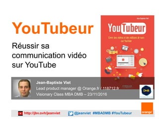http://jbv.ovh/jeanviet @jeanviet #MBADMB #YouTubeur
YouTubeur
Réussir sa
communication vidéo
sur YouTube
Jean-Baptiste Viet
Lead product manager @ Orange.fr / 118712.fr
Visionary Class MBA DMB – 23/11/2016
 