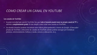 COMO CREAR UN CANAL EN YOUTUBE
Los canales de YouTube
• La gran novedad que aportó YouTube fue que todo el mundo puede tener su propio canal de TV y,
además, completamente gratis. Es tan simple como crear una cuenta en YouTube.
• Los demás usuarios podrán encontrar estos vídeos principalmente a través de Google, el buscador
propio de YouTube y directorio de canales de YouTube dónde podrás navegar por temáticas
(música, entretenimiento, belleza y moda, ciencia y educación, etc.).
 