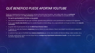 QUÉ BENEFICIO PUEDE APORTAR YOUTUBE
Puede ser simplemente un poco de diversión, incluso diversión muy lucrativa, pero sobre todo, tiene un potencial
tremendo para aplicarlo a tu vida profesional, tanto que para alguna gente se ha convertido en su medio de vida.
• Por qué la oportunidad de YouTube es tan grande
• Las razones fundamentales de por qué YouTube aguarda tanto potencial a nivel profesional se resumen en lo siguiente:
• Es un canal mucho más efectivo que los canales basados en texto (blogs, etc.), especialmente en lo que se refiere a las tasas de
conversión.
• La gente tiene la percepción de que es difícil hacer buenos vídeos.
• Y, además, le suele dar bastante vergüenza ponerse delante de una cámara o hacer una simple locución para compartirla
públicamente.
• Lo anterior hace que en YouTube haya menos competencia que en los otros medios de Internet (blogs, redes sociales, etc.).
• El medio audiovisual cuenta con una larga lista de ventajas muy importantes inherentes al medio. en este enlace puedes
encontrar algunas de ellas.
 