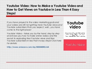 Youtube Video: How to Make a Youtube Video and
How to Get Views on Youtube in Less Than 4 Easy
Steps!
If you have prayed to the video marketing gods and
your videos are still not getting more Youtube views and
Youtube subscribers than you expect, well…you have
come to the right place!
Youtube Video – takes you by the hand, step by step
and shows you how to make online videos and the
secret to exploding free Youtube views and free
Youtube subscribers in less than 4 easy steps! Click here
for details:
http://www.amazon.com/dp/B00M8R0JA4
 