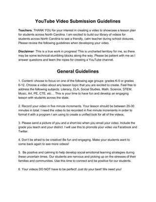 YouTube Video Submission Guidelines
Teachers​: THANK YOU for your interest in creating a video to showcase a lesson plan
for students across North Carolina. I am excited to build our library of videos for
students across North Carolina to see a friendly, calm teacher during school closures.
Please review the following guidelines when developing your video.
Disclaimer​: This is a true work in progress! This is uncharted territory for me, so there
may be some technical stumbling blocks along the way. Please be patient with me as I
answer questions and learn the ropes for creating a YouTube channel.
General Guidelines
1. Content- choose to focus on one of the following age groups: grades K-5 or grades
6-12. Choose a video about any lesson topic that you are excited to create. Feel free to
address the following subjects: Literacy, ELA, Social Studies, Math, Science, STEM,
Music, Art, PE, CTE, etc… This is your time to have fun and develop an engaging
lesson with students across the state.
2. Record your video in five minute increments. Your lesson should be between 20-30
minutes in total. I need the video to be recorded in five minute increments in order to
format it with a program I am using to create a unified look for all of the videos.
3. Please send a picture of you and a short bio when you email your video. Include the
grade you teach and your district. I will use this to promote your video via Facebook and
Twitter.
4. Don’t be afraid to be creative! Be fun and engaging. Make your students want to
come back again to see more videos!
5. Be positive and calming to help develop social emotional learning strategies during
these uncertain times. Our students are nervous and picking up on the stresses of their
families and communities. Use this time to connect and be positive for our students.
6. Your videos DO NOT have to be perfect! Just do your best! We need you!
 