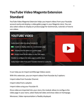 1
YouTube Video MagentoExtension
Standard
YouTube Video Magento Extension helps you import videos from your Youtube
account easily and display a video gallery page in your Magento store. You can
also select videos to display on productpage for testimonials, tutorials or how to
use videos.
Itcan help you to Importand Manage Videos easier.
With this extension, you can import videos fromYoutube by 3 options:
Importvideo fromYoutube Channel.
Importvideo froma playlist.
Importvideo using your Youtube ID.
Once video are imported into your store, the module allows to configurethe
video page in your store, select featured video and show video on homepage.
Moreover, Video representation is flexibly displayed.
 