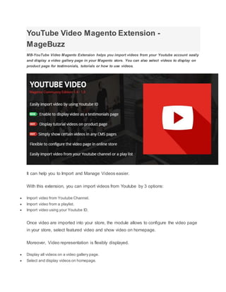 YouTube Video Magento Extension -
MageBuzz
MB-YouTube Video Magento Extension helps you import videos from your Youtube account easily
and display a video gallery page in your Magento store. You can also select videos to display on
product page for testimonials, tutorials or how to use videos.
It can help you to Import and Manage Videos easier.
With this extension, you can import videos from Youtube by 3 options:
 Import video from Youtube Channel.
 Import video from a playlist.
 Import video using your Youtube ID.
Once video are imported into your store, the module allows to configure the video page
in your store, select featured video and show video on homepage.
Moreover, Video representation is flexibly displayed.
 Display all videos on a video gallery page.
 Select and display videos on homepage.
 