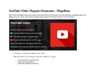 YouTube Video Magento Extension - MageBuzz
MB-YouTube VideoMagentoExtensionhelpsyouimportvideosfromyourYoutube accounteasilyanddisplayavideogallerypage in your
Magentostore.You can also selectvideostodisplayonproductpage for testimonials,tutorialsorhowtouse videos.
 It can help you to Import and Manage Videos easier.
With this extension, you can import videos from Youtube by 3 options:
o Importvideofrom Youtube Channel.
o Importvideofroma playlist.
o ImportvideousingyourYoutube ID.
 