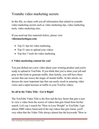Youtube video marketing secrets 
In this file, we share with you all information that related to youtube 
video marketing secrets such as video marketing tips, video marketing 
tools, video marketing sites. 
If you need top free materials below, please visit: 
videomarketingaz.com 
· Top 21 tips for video marketing 
· Top 31 sites to upload your videos 
· Top free 7 tools for video marketing 
I. Video marketing content for you! 
You just dished out a new video about your winning product and you're 
ready to upload to YouTube. If you think that you've done your job and 
pray to the Gods to generate traffic, then luckily, you still have three 
saviors that can weave the magic of instant traffic. In this article, we 
discuss the most important tips that can easily result in amazing video 
views and a rapid increase in traffic to your YouTue videos. 
Its all in the Video Title - Get it Right! 
The YouTube Video Title is the first and the key factor that gets a user 
to view a video from the scores of videos that gets listed from his/her 
search. Let's say I search for "How to Lose Weight" in YouTube. I get 
atleast 5000 videos listed and of the top videos that gets listed, you'll 
very often that the Video Title always almost has the keywords "How to 
Video marketing. Free pdf download examples Page 1 
 