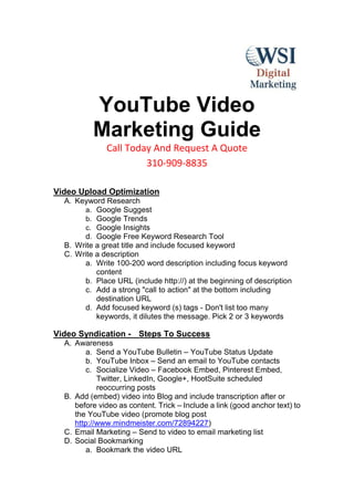 YouTube Video
          Marketing Guide
              Call Today And Request A Quote
                       310-909-8835

Video Upload Optimization
  A. Keyword Research
       a. Google Suggest
       b. Google Trends
       c. Google Insights
       d. Google Free Keyword Research Tool
  B. Write a great title and include focused keyword
  C. Write a description
       a. Write 100-200 word description including focus keyword
           content
       b. Place URL (include http://) at the beginning of description
       c. Add a strong "call to action" at the bottom including
           destination URL
       d. Add focused keyword (s) tags - Don't list too many
           keywords, it dilutes the message. Pick 2 or 3 keywords

Video Syndication - Steps To Success
  A. Awareness
        a. Send a YouTube Bulletin – YouTube Status Update
        b. YouTube Inbox – Send an email to YouTube contacts
        c. Socialize Video – Facebook Embed, Pinterest Embed,
            Twitter, LinkedIn, Google+, HootSuite scheduled
            reoccurring posts
  B. Add (embed) video into Blog and include transcription after or
     before video as content. Trick – Include a link (good anchor text) to
     the YouTube video (promote blog post
     http://www.mindmeister.com/72894227)
  C. Email Marketing – Send to video to email marketing list
  D. Social Bookmarking
        a. Bookmark the video URL
 