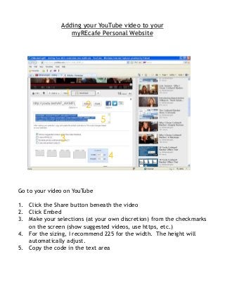Adding your YouTube video to your
                  myREcafe Personal Website




                 1
                        2
                              5

               3
                                  4


Go to your video on YouTube

1. Click the Share button beneath the video
2. Click Embed
3. Make your selections (at your own discretion) from the checkmarks
   on the screen (show suggested videos, use https, etc.)
4. For the sizing, I recommend 225 for the width. The height will
   automatically adjust.
5. Copy the code in the text area
 