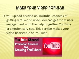 MAKE YOUR VIDEO POPULAR
If you upload a video on YouTube, chances of
getting viral world wide. You can get more user
engagement with the help of getting YouTube
promotion services. This service makes your
video noticeable on YouTube.
 