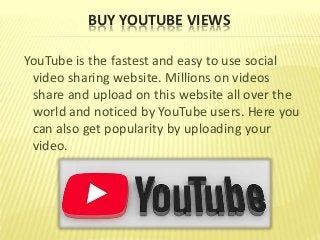 BUY YOUTUBE VIEWS
YouTube is the fastest and easy to use social
video sharing website. Millions on videos
share and upload on this website all over the
world and noticed by YouTube users. Here you
can also get popularity by uploading your
video.
 