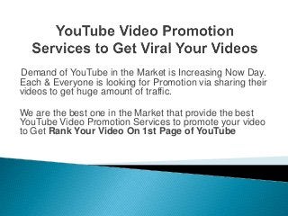 Demand of YouTube in the Market is Increasing Now Day.
Each & Everyone is looking for Promotion via sharing their
videos to get huge amount of traffic.
We are the best one in the Market that provide the best
YouTube Video Promotion Services to promote your video
to Get Rank Your Video On 1st Page of YouTube
 