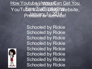 How Youtube Videos Can Get You
to YOUR
Free Traffic starting
YouTube Video, Blog, Website,
January 1, 2014
Product or Service!
Schooled by Rickie
Schooled by Rickie
Schooled by Rickie
Schooled by Rickie
Schooled by Rickie
Schooled by Rickie
Schooled by Rickie
Schooled by Rickie

 