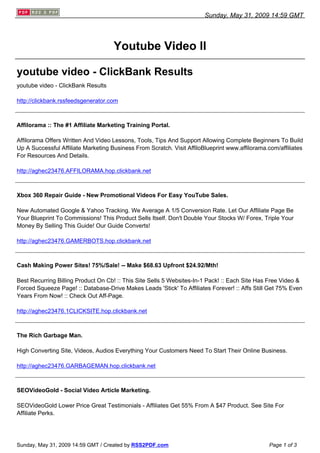 Sunday, May 31, 2009 14:59 GMT




                                     Youtube Video II

youtube video - ClickBank Results
youtube video - ClickBank Results

http://clickbank.rssfeedsgenerator.com



Affilorama :: The #1 Affiliate Marketing Training Portal.

Affilorama Offers Written And Video Lessons, Tools, Tips And Support Allowing Complete Beginners To Build
Up A Successful Affiliate Marketing Business From Scratch. Visit AffiloBlueprint www.affilorama.com/affiliates
For Resources And Details.

http://aghec23476.AFFILORAMA.hop.clickbank.net



Xbox 360 Repair Guide - New Promotional Videos For Easy YouTube Sales.

New Automated Google & Yahoo Tracking. We Average A 1/5 Conversion Rate. Let Our Affiliate Page Be
Your Blueprint To Commissions! This Product Sells Itself. Don't Double Your Stocks W/ Forex, Triple Your
Money By Selling This Guide! Our Guide Converts!

http://aghec23476.GAMERBOTS.hop.clickbank.net



Cash Making Power Sites! 75%/Sale! -- Make $68.63 Upfront $24.92/Mth!

Best Recurring Billing Product On Cb! :: This Site Sells 5 Websites-In-1 Pack! :: Each Site Has Free Video &
Forced Squeeze Page! :: Database-Drive Makes Leads 'Stick' To Affiliates Forever! :: Affs Still Get 75% Even
Years From Now! :: Check Out Aff-Page.

http://aghec23476.1CLICKSITE.hop.clickbank.net



The Rich Garbage Man.

High Converting Site, Videos, Audios Everything Your Customers Need To Start Their Online Business.

http://aghec23476.GARBAGEMAN.hop.clickbank.net



SEOVideoGold - Social Video Article Marketing.

SEOVideoGold Lower Price Great Testimonials - Affiliates Get 55% From A $47 Product. See Site For
Affiliate Perks.




Sunday, May 31, 2009 14:59 GMT / Created by RSS2PDF.com                                         Page 1 of 3
 