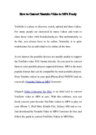 How to Convert Youtube Video to MP4 Freely



YouTube is a place to discover, watch, upload and share videos.
For many people are interested in many videos and want to
share these video with friends,family,etc. But unfortunately, to
do this, you always have to be online. Naturally, it is quite
troublesome for an individual to be online all the time.


As we known, the portable devices are usually unable to support
the YouTube video FLV format directly. So you need to convert
them to your portable players supported format. MP4 is the most
popular format that can be compatible by most portable players.
Store Youtube videos in your ipad,iPhone,iPod, PSP,PS3 and etc,
you need a Youtube Video to MP4 Converter.


iOrgsoft Video Converter for Mac is an ideal tool to convert
YouTube video to MP4 at ease. With this software, you can
freely convert your favorite YouTube videos to MP4 to play on
your iPhone 5, iPad Mini, Kindle Fire, Galaxy SIII and so on.
Just download the Youtube Video to MP4 Converter for free and
follow the guide to convert YouTube Videos to MP4 Mac.
 