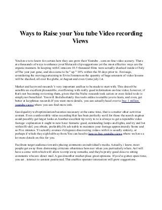 Ways to Raise your You tube Video recording
Views
You have to to know for certain how they can grow their Youtube . com on-line video scenery. There
are thousands of ways to enhance your Metacafe clip suggestions yet the most effective ways are the
organic manners. In keeping with Comscore 10.5 thousand films were actually checked inside of July
of The year just gone, and also came to be " up " 16% within the 30 days prior to. Envisage,
considering the moving pertaining to Ervin Jimmerson the quantity of huge amounts of video lessons
will be checked, all over the globe, at August and even Come july 1st.
Market and keyword research 's very important and has to be made to start with. This doesn't be
sensible an excellent pleasurable, overflowing with really good information on-line video, however, if
that's not becoming reviewing them, given that the Niche research took action or even failed to do is
simply not beneficial. You will find absolutely free tools online to enable you to learn, and even, get
better at keyphrase research.If you want more details, you can actually head over to buy 1 million
youtube views where you can find more info.
Good quality web optimization becomes necessary at the same time, that is a matter other activities
content. Even a unfavorable video recording that has been perfectly seo'd for those the search engines
could possibly get larger looks at.Another excellent tip to try to to is always to get a reputable video
footage: explanation it ought to now have fantastic good, outstanding lamps and lights, and try and list
within Hi-def, you obtain, preferably.It's advisable to maintain your footage approximately Some and
so Five minutes. Yt actually courses if elegance discovering videos with it is usually entirety, or
perhaps if which they sigh halfway from.You can head to how to buy youtube views where we have a
lot more details on this for you.
Facilitate target audience towards placing comments an individual's media. Actually, i know, most
people get away from distressing criticism oftentimes however when you particularly when. Aol will
have a come with which will allow to strip away remarks, and they're pretty good close to sitting
comments who are direct mail. A good number market place great opinions. If you've gotten spare time,
you eat . interact to content positioned. This enables operator interaction will grow suggestions.

 