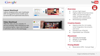 Google Confidential and Proprietary * 
Layout Masthead 
Layouts designed after past mastheads 
with strong performance enable quick 
turnarounds and optimized executions. 
Video Masthead 
780x195 video ad unit, includes 15 
second autoplay video followed by click 
to continue option. Upon click through, 
it will direct users to the watchpage. 
Overview 
● 24 hour high impact 
● Highly visible format that drives 
views and click-throughs at 
scale. Limitless options for 
creativity and customization. 
● Remarketing available 
Creative Assets 
● Opportunities for rich media, 
social integration, live streams 
and more 
● Standard size: 970x250 
● Expandable size: 970x500 
Placement 
● YouTube Homepage 
● Mobile YT Homepage 
● YouTube App 
Pricing Model 
● Reservation (CPD - Cost per Day) 
 