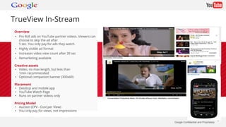 Google Confidential and Proprietary * 
TrueView In-Stream 
Overview 
• Pre Roll ads on YouTube partner videos. Viewers can 
choose to skip the ad after 
5 sec. You only pay for ads they watch. 
• Highly visible ad format 
• Increases video view count after 30 sec 
• Remarketing available 
Creative assets 
• Video, no max length, but less than 
1min recommended 
• Optional companion banner (300x60) 
Placement 
• Desktop and mobile app 
• YouTube Watch Page 
• Runs on partner videos only 
Pricing Model 
• Auction (CPV - Cost per View) 
• You only pay for views, not impressions 
 