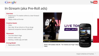 Google Confidential and Proprietary * 
In-Stream (aka Pre-Roll ads) 
Overview 
• Extend your TV creative online to a lean forward 
audience 
• Highly visible ad format 
Creative Assets 
• Video 
• Non skip: 20 sec (short) or 30 sec (long) 
• Optional companion banner (300x60) 
Placement 
• YouTube Watch Page 
• Partner videos only 
• Desktop, mobile app and web 
Pricing Model 
• Reservation (CPM) 
 