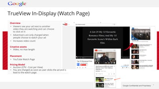 Google Confidential and Proprietary * 
TrueView In-Display (Watch Page) 
Overview 
• Viewers see your ad next to another 
video they are watching and can choose 
to click on it 
• Advertisers are only charged when 
people choose to watch your ad 
• Increases video count 
Creative assets 
• Video, no max length 
Placement 
• YouTube Watch Page 
Pricing Model 
• Auction (CPV - Cost per View) 
• You are charged as soon as user clicks the ad and is 
lead to the watch page. 
 