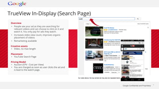 Google Confidential and Proprietary * 
TrueView In-Display (Search Page) 
Overview 
• People see your ad as they are searching for 
relevant videos and can choose to click on it and 
watch it. You only pay for ads they watch. 
• Increases video view count, improves organic 
placement of videos 
• Remarketing available 
Creative assets 
• Video, no max length 
Placement 
• YouTube Search Page 
Pricing Model 
• Auction (CPV - Cost per View) 
• You are charged as soon as user clicks the ad and 
is lead to the watch page. 
 