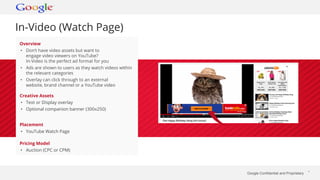 Google Confidential and Proprietary * 
In-Video (Watch Page) 
Overview 
• Don’t have video assets but want to 
engage video viewers on YouTube? 
In-Video is the perfect ad format for you 
• Ads are shown to users as they watch videos within 
the relevant categories 
• Overlay can click through to an external 
website, brand channel or a YouTube video 
Creative Assets 
• Text or Display overlay 
• Optional companion banner (300x250) 
Placement 
• YouTube Watch Page 
Pricing Model 
• Auction (CPC or CPM) 
 
