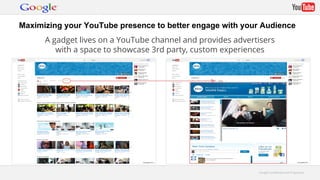 Maximizing your YouTube presence to better engage with your Audience 
A gadget lives on a YouTube channel and provides advertisers 
with a space to showcase 3rd party, custom experiences 
GGooooggllee CCoonnffiiddeennttiiaall aanndd PPrroopprriieettaarryy 
 