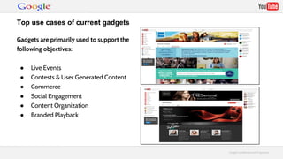 GGooooggllee CCoonnffiiddeennttiiaall aanndd PPrroopprriieettaarryy 
Top use cases of current gadgets 
Gadgets are primarily used to support the 
following objectives: 
● Live Events 
● Contests & User Generated Content 
● Commerce 
● Social Engagement 
● Content Organization 
● Branded Playback 
