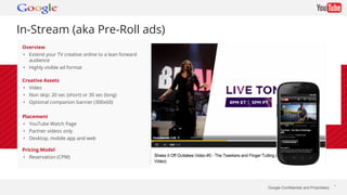 Google Confidential and Proprietary * 
In-Stream (aka Pre-Roll ads) 
Overview 
• Extend your TV creative online to a lean ...