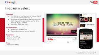 Google Confidential and Proprietary * 
In-Stream Select 
Overview 
● Pre-Roll ad on YouTube partner videos. After 5 
sec v...