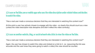 EXAMPLE USER CASES
1) A user on YouTube.com or mobile apps who sees the video description under related videos and decides
to watch the video.
“Has a real user made a conscious decision that they are interested in watching this content now?”
At this point a user has actively chosen to engage with the video - so clearly this should count as a view
(unless the video description was deceptive and didn’t reflect the video correctly).

2) A user on another website, blog, or social network who clicks to view the video on YouTube.
“Has a real user made a conscious decision that they are interested in watching this content now?”
Again, the user has chosen to watch this video and clicked on a link to it - so (assuming the link was
accurate and the user knew they were going to watch a video) this view should be counted.

 