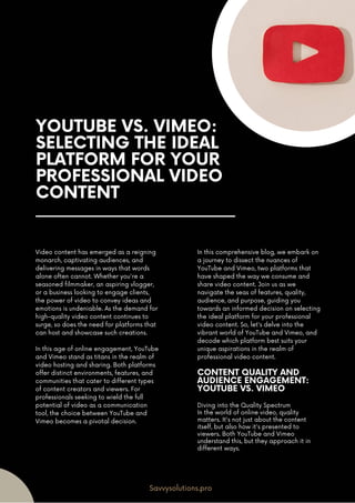 YOUTUBE VS. VIMEO:
SELECTING THE IDEAL
PLATFORM FOR YOUR
PROFESSIONAL VIDEO
CONTENT
Video content has emerged as a reigning
monarch, captivating audiences, and
delivering messages in ways that words
alone often cannot. Whether you're a
seasoned filmmaker, an aspiring vlogger,
or a business looking to engage clients,
the power of video to convey ideas and
emotions is undeniable. As the demand for
high-quality video content continues to
surge, so does the need for platforms that
can host and showcase such creations.
In this age of online engagement, YouTube
and Vimeo stand as titans in the realm of
video hosting and sharing. Both platforms
offer distinct environments, features, and
communities that cater to different types
of content creators and viewers. For
professionals seeking to wield the full
potential of video as a communication
tool, the choice between YouTube and
Vimeo becomes a pivotal decision.
In this comprehensive blog, we embark on
a journey to dissect the nuances of
YouTube and Vimeo, two platforms that
have shaped the way we consume and
share video content. Join us as we
navigate the seas of features, quality,
audience, and purpose, guiding you
towards an informed decision on selecting
the ideal platform for your professional
video content. So, let's delve into the
vibrant world of YouTube and Vimeo, and
decode which platform best suits your
unique aspirations in the realm of
professional video content.
Savvysolutions.pro
CONTENT QUALITY AND
AUDIENCE ENGAGEMENT:
YOUTUBE VS. VIMEO
Diving into the Quality Spectrum
In the world of online video, quality
matters. It's not just about the content
itself, but also how it's presented to
viewers. Both YouTube and Vimeo
understand this, but they approach it in
different ways.
 