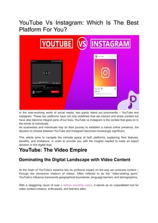 YouTube Vs Instagram: Which Is The Best
Platform For You?
In the ever-evolving world of social media, two giants stand out prominently – YouTube and
Instagram. These two platforms have not only redefined how we interact and share content but
have also become integral parts of our lives. YouTube vs Instagram is the contest that goes on in
the minds of individuals.
As businesses and individuals hop on their journey to establish a robust online presence, the
decision to choose between YouTube and Instagram becomes increasingly significant.
This article aims to navigate the intricate space of both platforms, explaining their features,
benefits, and limitations, in order to provide you with the insights needed to make an expert
decision in this digital duel.
YouTube: The Video Empire
Dominating the Digital Landscape with Video Content
At the heart of YouTube’s essence lies its profound impact on the way we consume content –
through the immersive medium of videos. Often referred to as the “video-sharing giant,”
YouTube’s influence transcends geographical boundaries, language barriers, and demographics.
With a staggering count of over 2 billion monthly users, it stands as an unparalleled hub for
video content creators, enthusiasts, and learners alike.
 
