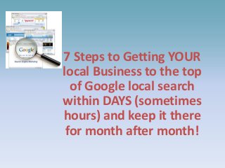 7 Steps to Getting YOUR
local Business to the top
of Google local search
within DAYS (sometimes
hours) and keep it there
for month after month!

 