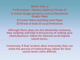 Before Step 1)
Preliminaries—N(ame) A(ddress) P(hone #)
1) Create Google products, such as Panoramio,
Google Maps
2) Create Yahoo and Bing Local Pages
3) Fill out at least 25 Local Directories
Although these steps are not absolutely necessary,
they certainly will help in the process of ranking your
client/business’ videos for relevant Local Organic
search terms.
Conversely, if they’ve been done incorrectly, they can
make the process of ranking those videos for local
search terms more difficult.
 