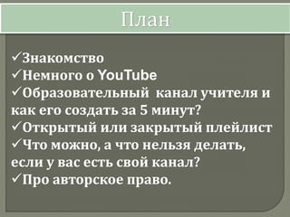 Знакомство
Немного о YouTube
Образовательный канал учителя и
как его создать за 5 минут?
Открытый или закрытый плейлист
Что можно, а что нельзя делать,
если у вас есть свой канал?
Про авторское право.
План
 