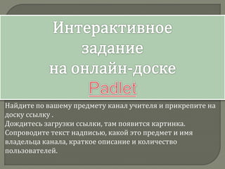 Найдите по вашему предмету канал учителя и прикрепите на
доску ссылку .
Дождитесь загрузки ссылки, там появится картинка.
Сопроводите текст надписью, какой это предмет и имя
владельца канала, краткое описание и количество
пользователей.
 