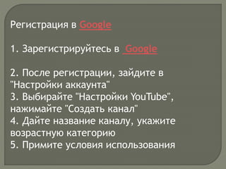 Регистрация в Google
1. Зарегистрируйтесь в Google
2. После регистрации, зайдите в
"Настройки аккаунта"
3. Выбирайте "Настройки YouTube",
нажимайте "Создать канал"
4. Дайте название каналу, укажите
возрастную категорию
5. Примите условия использования
 