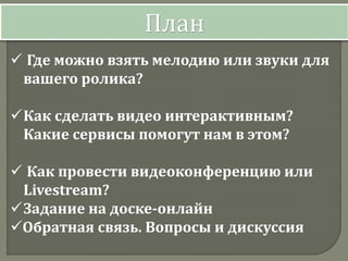  Где можно взять мелодию или звуки для
вашего ролика?
Как сделать видео интерактивным?
Какие сервисы помогут нам в этом?
 Как провести видеоконференцию или
Livestream?
Задание на доске-онлайн
Обратная связь. Вопросы и дискуссия
План
 