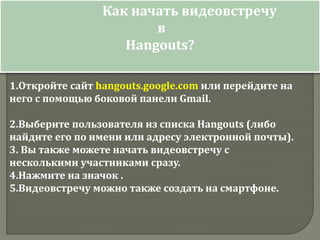 Как начать видеовстречу
в
Hangouts?
1.Откройте сайт hangouts.google.com или перейдите на
него с помощью боковой панели Gmail.
2.Выберите пользователя из списка Hangouts (либо
найдите его по имени или адресу электронной почты).
3. Вы также можете начать видеовстречу с
несколькими участниками сразу.
4.Нажмите на значок .
5.Видеовстречу можно также создать на смартфоне.
 
