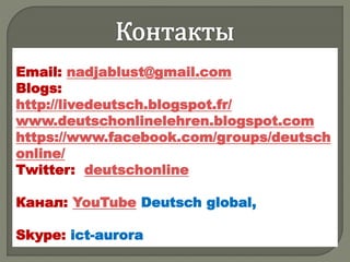 Email: nadjablust@gmail.com
Blogs:
http://livedeutsch.blogspot.fr/
www.deutschonlinelehren.blogspot.com
https://www.facebook.com/groups/deutsch
online/
Twitter: deutschonline
Канал: YouTube Deutsch global,
Skype: ict-aurora
 