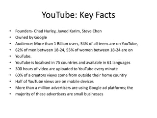 YouTube: Key Facts
• Founders- Chad Hurley, Jawed Karim, Steve Chen
• Owned by Google
• Audience: More than 1 Billion users, 54% of all teens are on YouTube,
• 62% of men between 18-24, 55% of women between 18-24 are on
• YouTube.
• YouTube is localised in 75 countries and available in 61 languages
• 300 hours of video are uploaded to YouTube every minute
• 60% of a creators views come from outside their home country
• Half of YouTube views are on mobile devices
• More than a million advertisers are using Google ad platforms; the
• majority of these advertisers are small businesses
 