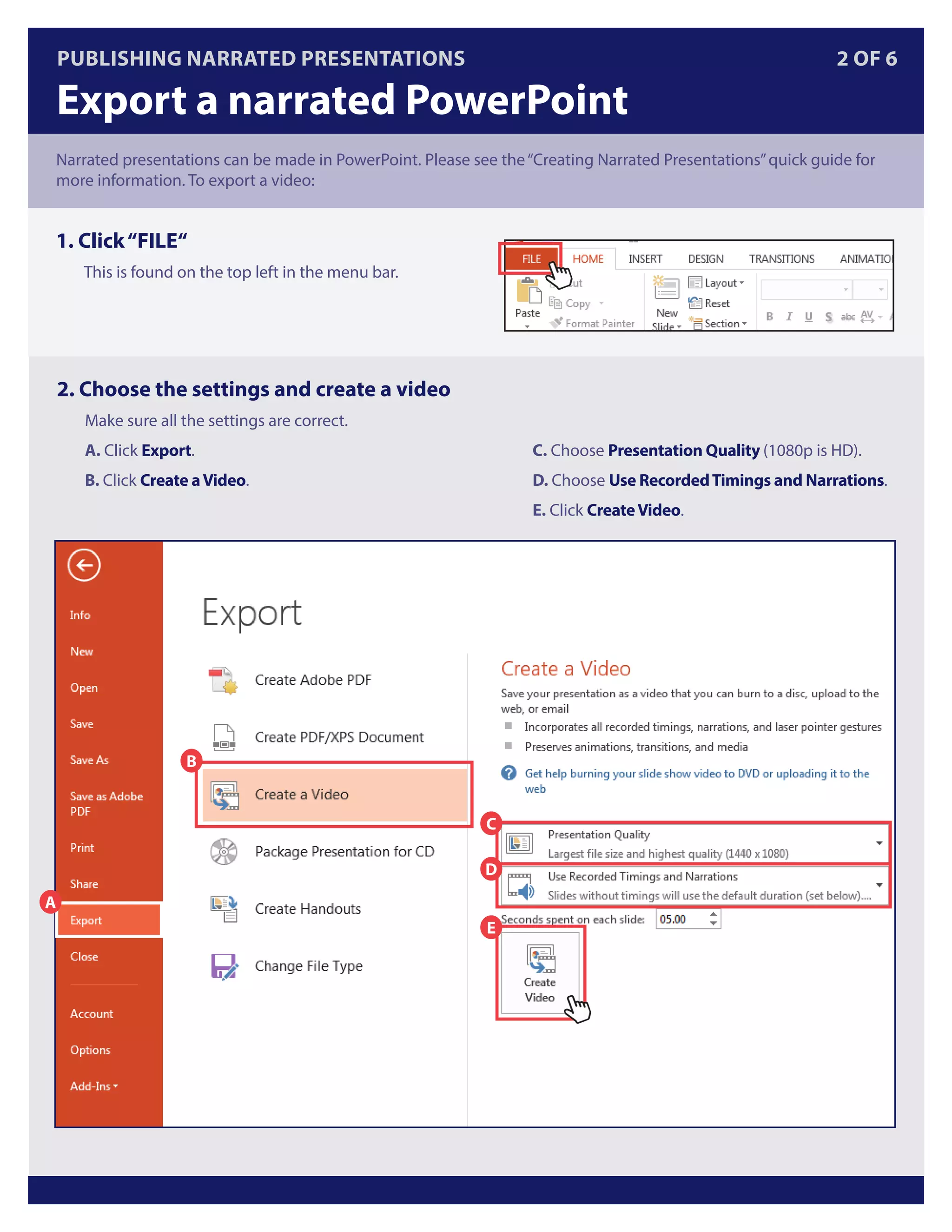 Publishing Narrated Presentations 2 OF 6
Export a narrated PowerPoint
Narrated presentations can be made in PowerPoint. Please see the“Creating Narrated Presentations”quick guide for
more information. To export a video:
1. Click“FILE“
This is found on the top left in the menu bar.
2. Choose the settings and create a video
Make sure all the settings are correct.
A. Click Export.
B. Click Create aVideo.
C. Choose Presentation Quality (1080p is HD).
D. Choose Use RecordedTimings and Narrations.
E. Click CreateVideo.
A
B
C
D
E
 