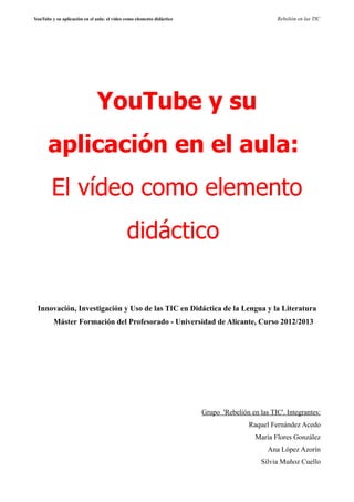 YouTube y su aplicación en el aula: el vídeo como elemento didáctico Rebelión en las TIC
YouTube y su
aplicación en el aula:
El vídeo como elemento
didáctico
Innovación, Investigación y Uso de las TIC en Didáctica de la Lengua y la Literatura
Máster Formación del Profesorado - Universidad de Alicante, Curso 2012/2013
Grupo 'Rebelión en las TIC'. Integrantes:
Raquel Fernández Acedo
María Flores González
Ana López Azorín
Silvia Muñoz Cuello
 