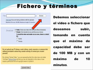 Fichero y términos Debemos seleccionar el video o fichero que deseamos subir, tomando en cuenta que el máximo de capacidad debe ser de 100 MB y con un máximo de 10 minutos . 
