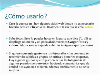 ¿Cómo usarlo? Crea la cuenta en , hay algunos sitios web donde no es necesario hacerlo pero en  Flickr  lo es. Realmente la cuenta se crea  Yahoo . Sube fotos. Ésto lo puedes hacer en la parte que dice  Tú , allí se despliega un menú y un poco abajo veremos  Cargar fotos y videos . Ahora solo nos queda subir las imágenes que queramos. Si quieres que más gente vea tus fotografías y las comente te recomiendo subirlas a grupos de crítica y ponerles etiquetas. Hay algunos grupos que te pueden llenar las fotografías de algunos premios pero no están haciendo comentarios que de verdad nos ayuden a mejorar, además estéticamente no se ve muy bien. 