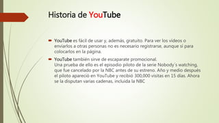 Historia de YouTube
 YouTube es fácil de usar y, además, gratuito. Para ver los vídeos o
enviarlos a otras personas no es necesario registrarse, aunque sí para
colocarlos en la página.
 YouTube también sirve de escaparate promocional.
Una prueba de ello es el episodio piloto de la serie Nobody´s watching,
que fue cancelado por la NBC antes de su estreno. Año y medio después
el piloto apareció en YouTube y recibió 300,000 visitas en 15 días. Ahora
se la disputan varias cadenas, incluida la NBC
 