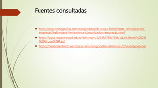 Fuentes consultadas
 http://www.monografias.com/trabajos88/web-nueva-herramienta-comunicacion-
empresas/web-nueva-herramienta-comunicacion-empresas.shtml
 https://www.dspace.espol.edu.ec/bitstream/123456789/7298/1/La%20web%202.0
%20Grupo%204.pdf
 https://herramientas20.wordpress.com/category/herramientas-20/video/youtube/
 
