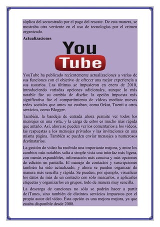 súplica del secuestrado por el pago del rescate. De esta manera, se
mostraba otra vertiente en el uso de tecnologías por el crimen
organizado.
Actualizaciones




YouTube ha publicado recientemente actualizaciones a varias de
sus funciones con el objetivo de ofrecer una mejor experiencia a
sus usuarios. Las últimas se impusieron en enero de 2010,
introduciendo variadas opciones adicionales, aunque lo más
notable fue su cambio de diseño: la opción impuesta más
significativa fue el compartimiento de vídeos mediate nuevas
redes sociales que antes no estaban, como Orkut, Tuenti u otros
servicios, como Blogger.
También, la bandeja de entrada ahora permite ver todos los
mensajes en una vista, y la carga de estos es mucho más rápida
que antaño. Así, ahora se pueden ver los comentarios a los vídeos,
las respuestas a los mensajes privados y las invitaciones en una
misma página. También se pueden enviar mensajes a numerosos
destinatarios.
La gestión de vídeo ha recibido una importante mejora, y entre los
cambios más notables salta a simple vista una interfaz más ligera,
con menús expandibles, información más concisa y más opciones
de edición en pantalla. El manejo de contactos y suscripciones
también ha sido actualizado, y ahora se pueden organizar de
manera más sencilla y rápida. Se pueden, por ejemplo, visualizar
los datos de más de un contacto con sólo marcarlos, o aplicarles
etiquetas y organizarlos en grupos, todo de manera muy sencilla.
La descarga de canciones no sólo se podrán hacer a partir
de iTunes, sino también de distintos servicios impuestos por el
propio autor del vídeo. Ésta opción es una mejora mejora, ya que
estaba disponible desde 2008.
 